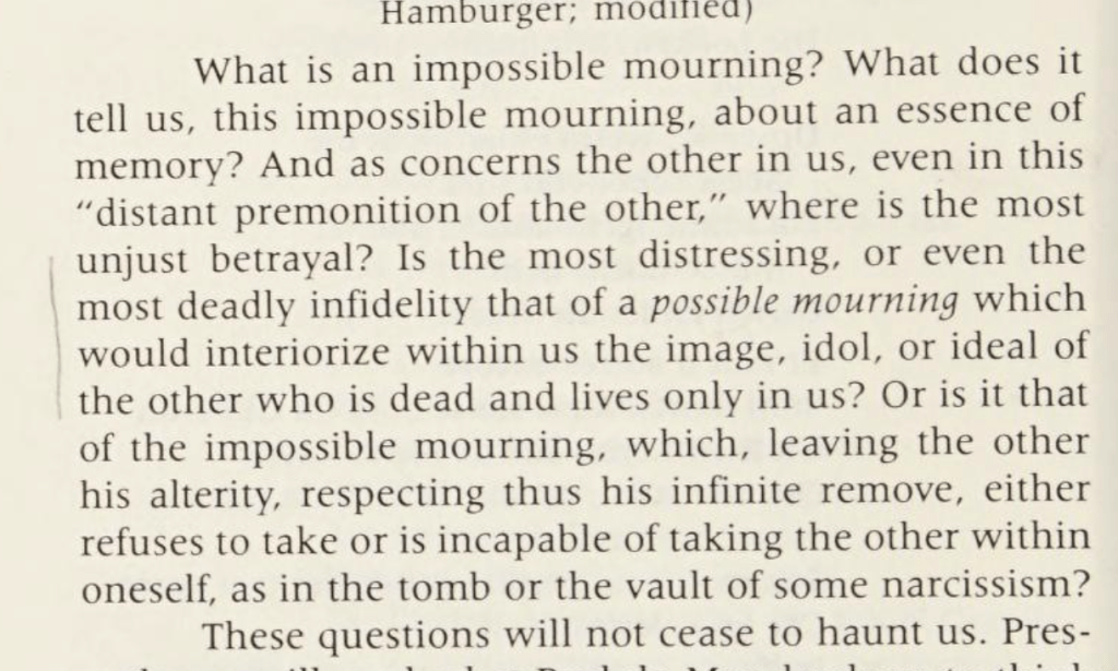 What is an impossible mourning? What does it tell us, this impossible mourning, about an essence of memory? And as concerns the other in us, even in this "distant premonition of the other," where is the most unjust betrayal? Is the most distressing, or even the most deadly infidelity that of a possible mourning which would interiorize within us the image, idol, or ideal of the other who is dead and lives only in us? Or is it that of the impossible mourning, which, leaving the other his alterity, respecting thus his infinite remove, either refuses to take or is incapable of taking the other within oneself, as in the tomb or the vault of some narcissism? These questions will not cease to haunt us.