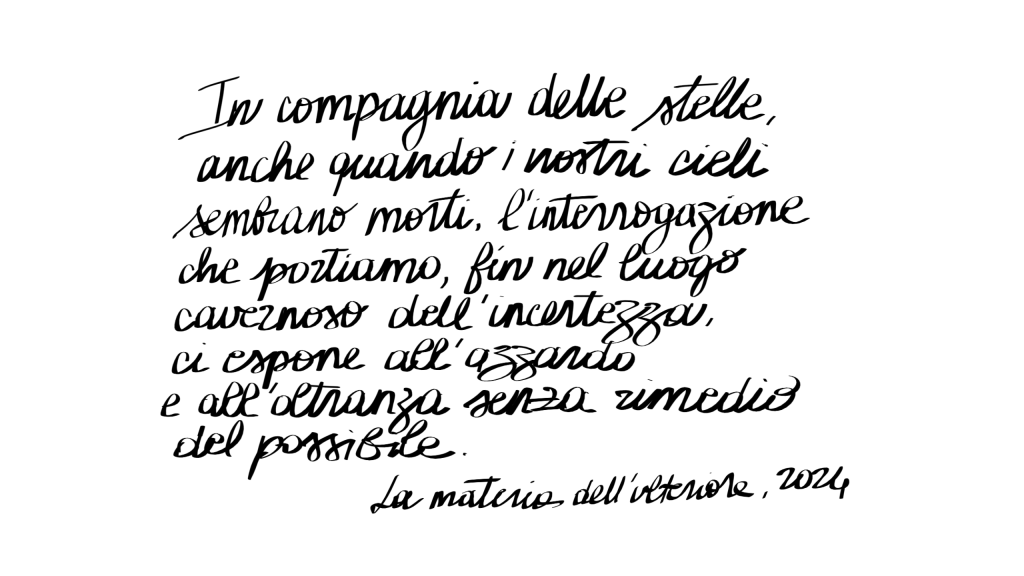 In compagnia delle stelle, anche quando i nostri cieli sembrano morti, l’interrogazione che portiamo, fin nel luogo cavernoso dell’incertezza, ci espone all’azzardo e all’oltranza senza rimedio del possibile.